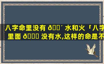 八字命里没有 🐴 水和火「八字里面 🐋 没有水,这样的命是不是很不好」